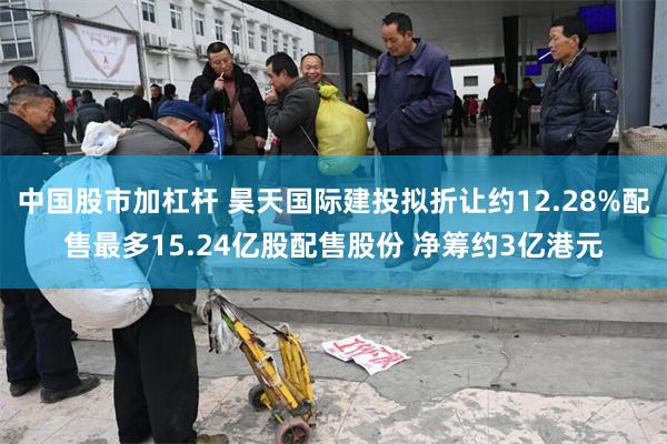 中国股市加杠杆 昊天国际建投拟折让约12.28%配售最多15.24亿股配售股份 净筹约3亿港元