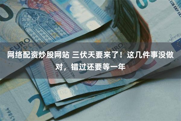 网络配资炒股网站 三伏天要来了！这几件事没做对，错过还要等一年
