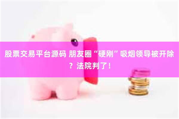 股票交易平台源码 朋友圈“硬刚”吸烟领导被开除？法院判了！