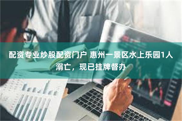 配资专业炒股配资门户 惠州一景区水上乐园1人溺亡，现已挂牌督办