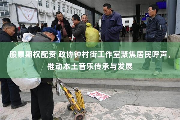 股票期权配资 政协钟村街工作室聚焦居民呼声，推动本土音乐传承与发展