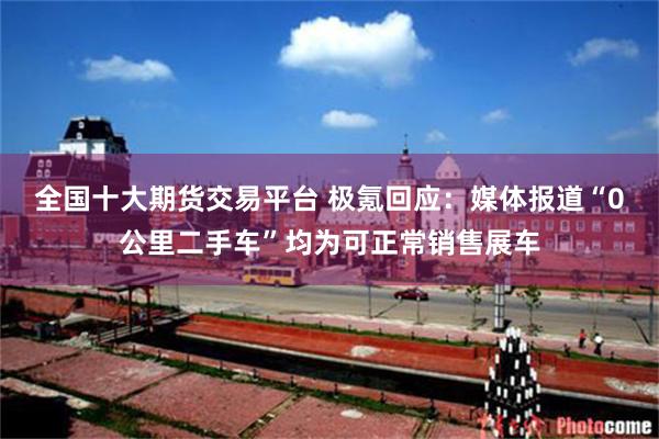 全国十大期货交易平台 极氪回应：媒体报道“0公里二手车”均为可正常销售展车