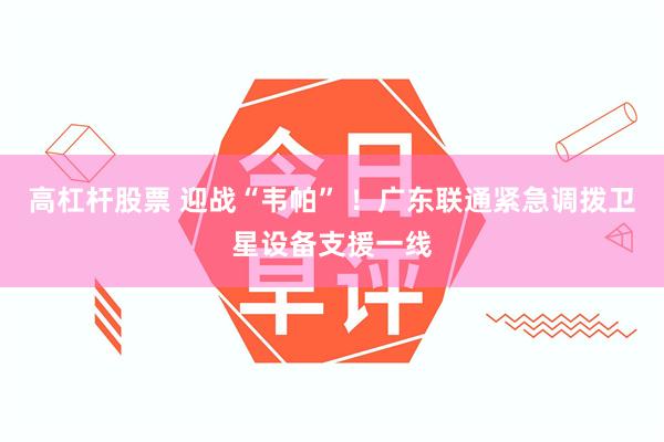 高杠杆股票 迎战“韦帕” ！广东联通紧急调拨卫星设备支援一线