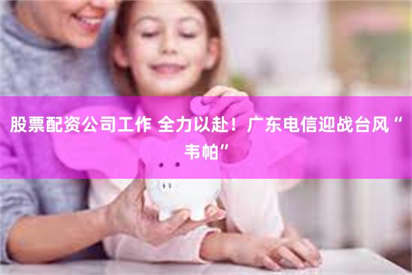 股票配资公司工作 全力以赴！广东电信迎战台风“韦帕”