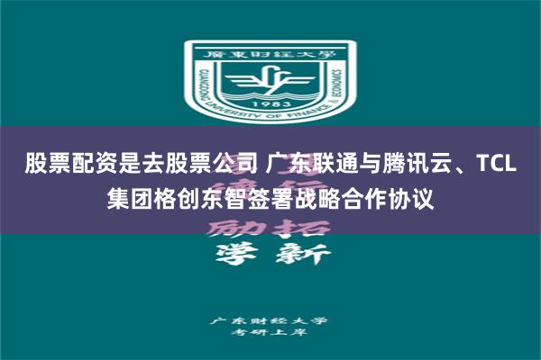 股票配资是去股票公司 广东联通与腾讯云、TCL集团格创东智签署战略合作协议