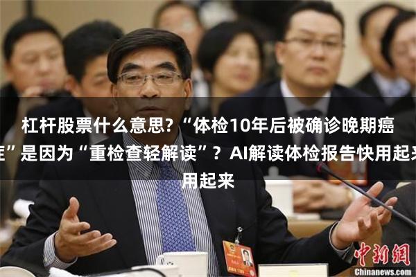 杠杆股票什么意思? “体检10年后被确诊晚期癌症”是因为“重检查轻解读”？AI解读体检报告快用起来