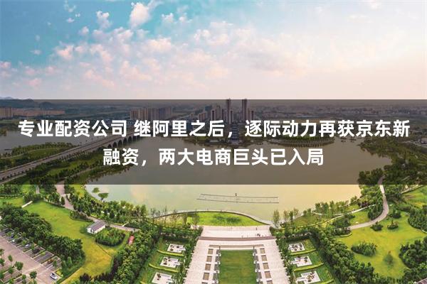 专业配资公司 继阿里之后，逐际动力再获京东新融资，两大电商巨头已入局