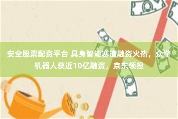 安全股票配资平台 具身智能赛道融资火热，众擎机器人获近10亿融资，京东领投