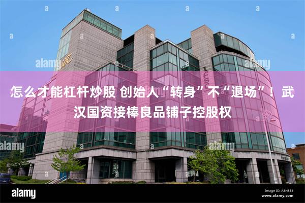 怎么才能杠杆炒股 创始人“转身”不“退场”！武汉国资接棒良品铺子控股权