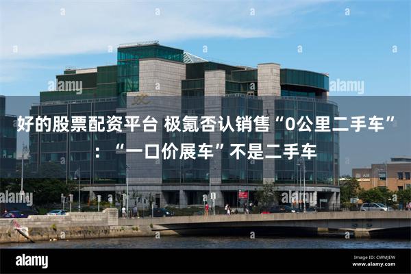 好的股票配资平台 极氪否认销售“0公里二手车”：“一口价展车”不是二手车