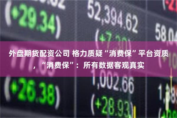 外盘期货配资公司 格力质疑“消费保”平台资质，“消费保”：所有数据客观真实