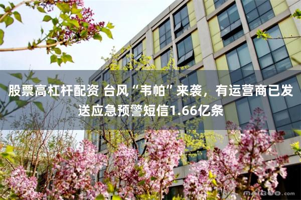股票高杠杆配资 台风“韦帕”来袭，有运营商已发送应急预警短信1.66亿条