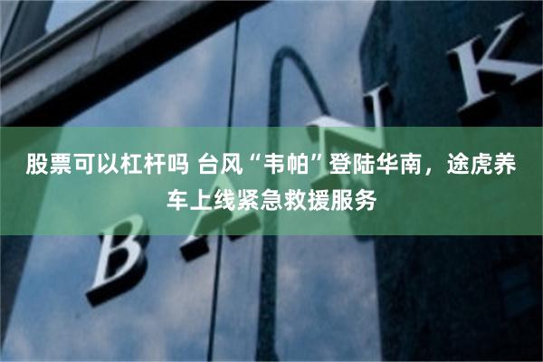 股票可以杠杆吗 台风“韦帕”登陆华南，途虎养车上线紧急救援服务