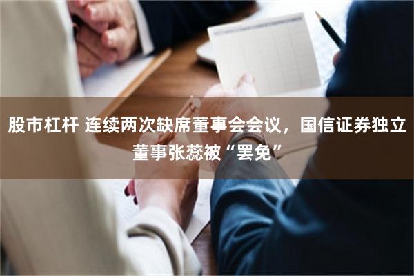 股市杠杆 连续两次缺席董事会会议，国信证券独立董事张蕊被“罢免”