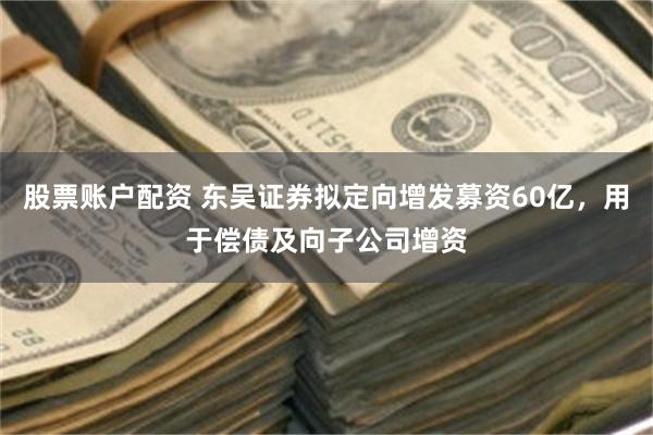 股票账户配资 东吴证券拟定向增发募资60亿，用于偿债及向子公司增资