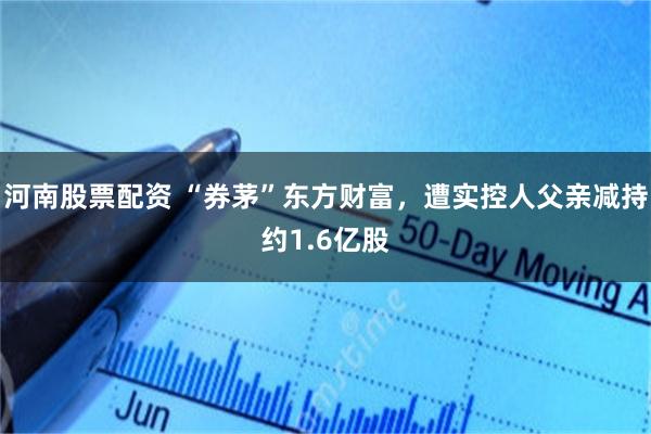 河南股票配资 “券茅”东方财富，遭实控人父亲减持约1.6亿股