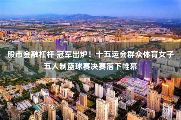 股市金融杠杆 冠军出炉！十五运会群众体育女子五人制篮球赛决赛落下帷幕