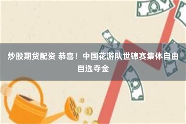 炒股期货配资 恭喜！中国花游队世锦赛集体自由自选夺金