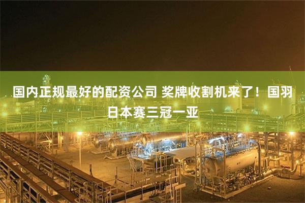 国内正规最好的配资公司 奖牌收割机来了！国羽日本赛三冠一亚