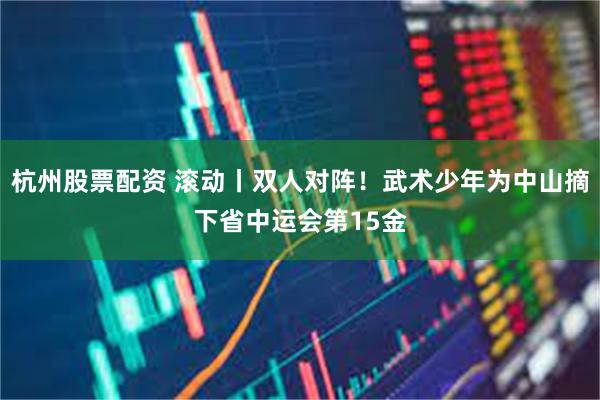 杭州股票配资 滚动丨双人对阵！武术少年为中山摘下省中运会第15金