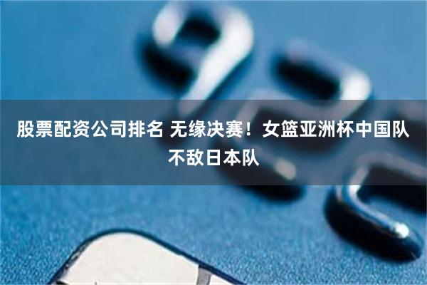 股票配资公司排名 无缘决赛！女篮亚洲杯中国队不敌日本队