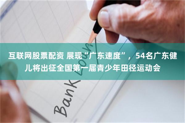 互联网股票配资 展现“广东速度”，54名广东健儿将出征全国第一届青少年田径运动会