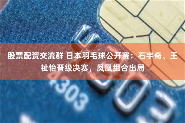 股票配资交流群 日本羽毛球公开赛：石宇奇、王祉怡晋级决赛，凤凰组合出局