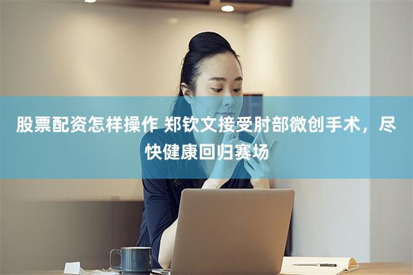 股票配资怎样操作 郑钦文接受肘部微创手术，尽快健康回归赛场