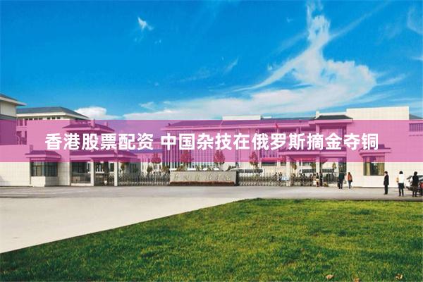 香港股票配资 中国杂技在俄罗斯摘金夺铜