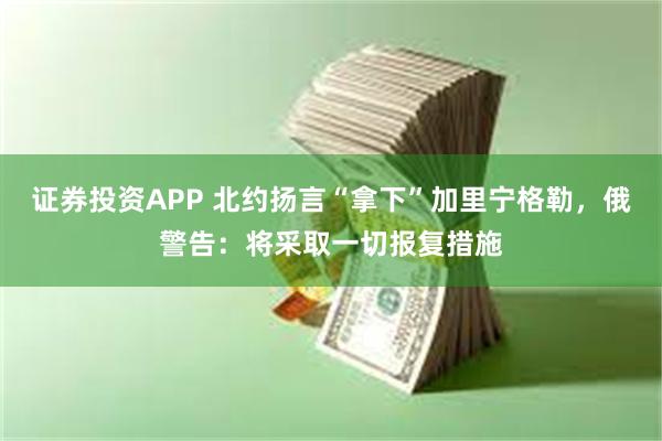 证券投资APP 北约扬言“拿下”加里宁格勒，俄警告：将采取一切报复措施