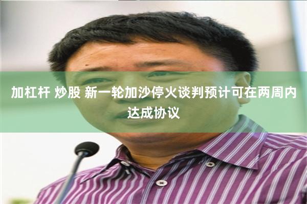 加杠杆 炒股 新一轮加沙停火谈判预计可在两周内达成协议