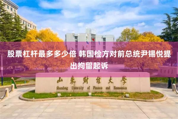 股票杠杆最多多少倍 韩国检方对前总统尹锡悦提出拘留起诉