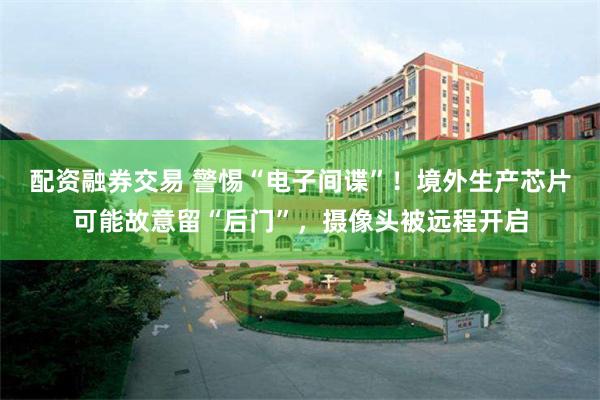 配资融券交易 警惕“电子间谍”！境外生产芯片可能故意留“后门”，摄像头被远程开启