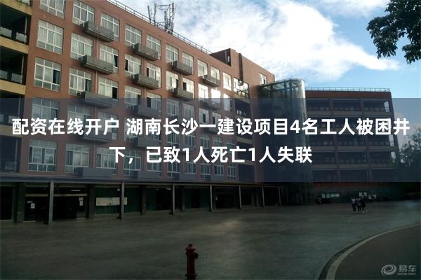 配资在线开户 湖南长沙一建设项目4名工人被困井下，已致1人死亡1人失联