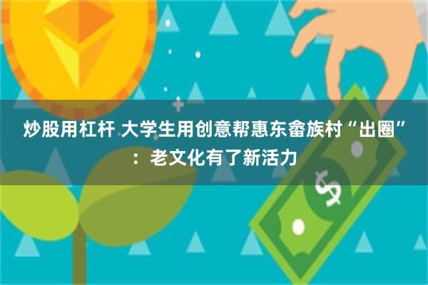 炒股用杠杆 大学生用创意帮惠东畲族村“出圈”：老文化有了新活力