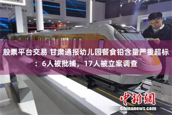 股票平台交易 甘肃通报幼儿园餐食铅含量严重超标：6人被批捕，17人被立案调查
