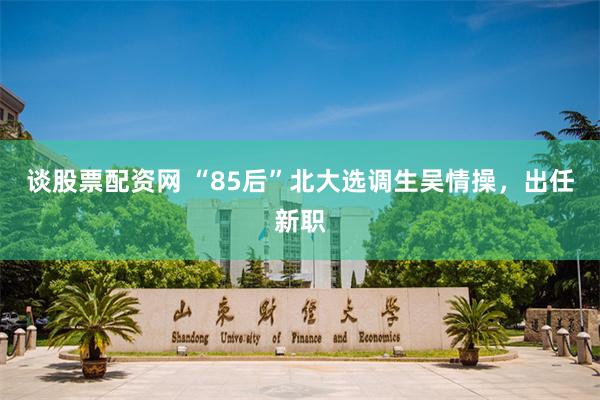 谈股票配资网 “85后”北大选调生吴情操，出任新职