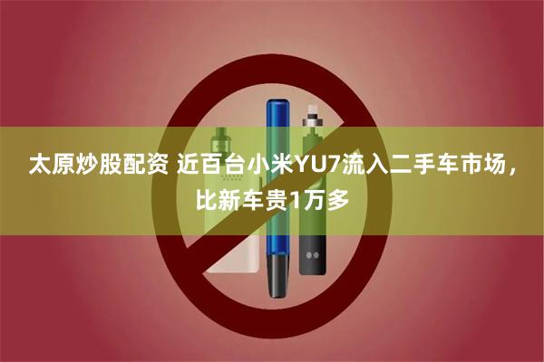 太原炒股配资 近百台小米YU7流入二手车市场，比新车贵1万多