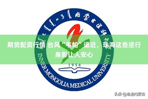 期货配资行情 台风“韦帕”逼近，珠海这些逆行身影让人安心
