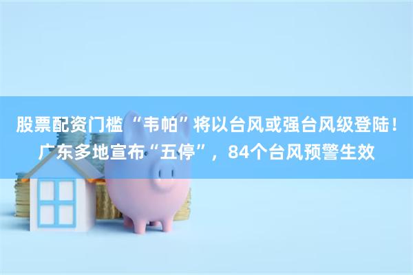 股票配资门槛 “韦帕”将以台风或强台风级登陆！广东多地宣布“五停”，84个台风预警生效