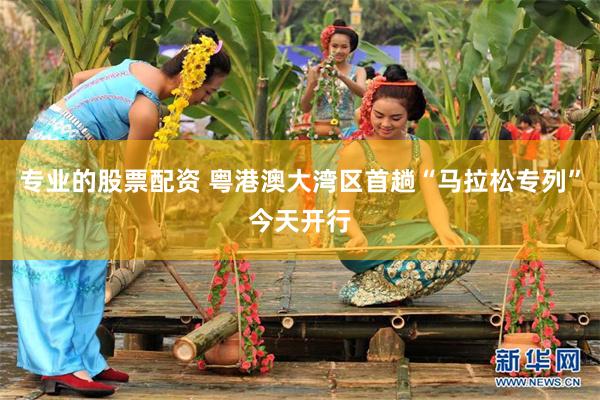专业的股票配资 粤港澳大湾区首趟“马拉松专列”今天开行