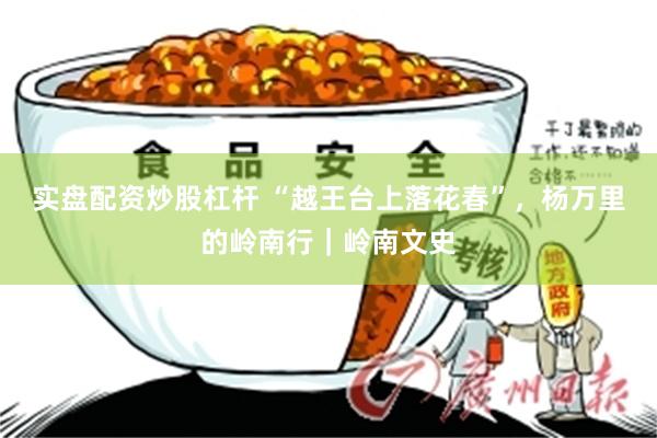 实盘配资炒股杠杆 “越王台上落花春”，杨万里的岭南行｜岭南文史