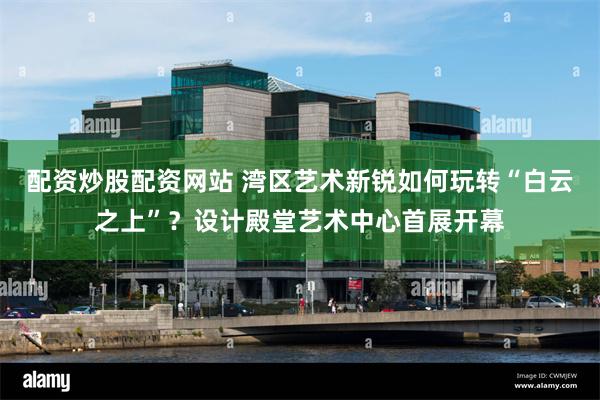 配资炒股配资网站 湾区艺术新锐如何玩转“白云之上”？设计殿堂艺术中心首展开幕