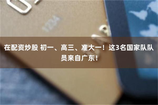 在配资炒股 初一、高三、准大一！这3名国家队队员来自广东！