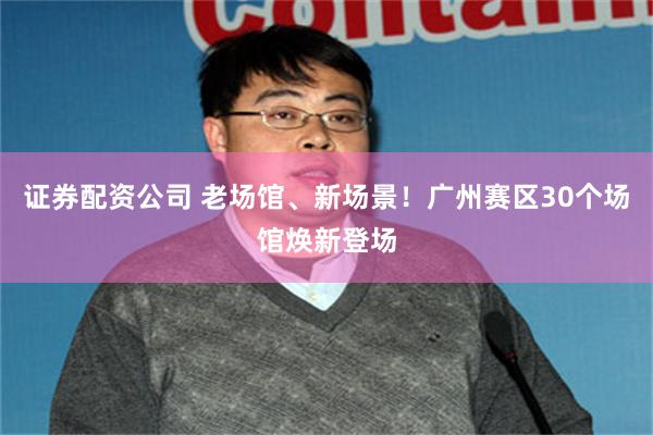 证券配资公司 老场馆、新场景！广州赛区30个场馆焕新登场