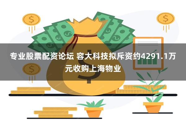 专业股票配资论坛 容大科技拟斥资约4291.1万元收购上海物业