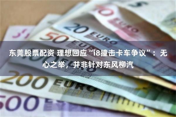 东莞股票配资 理想回应“i8撞击卡车争议”：无心之举，并非针对东风柳汽
