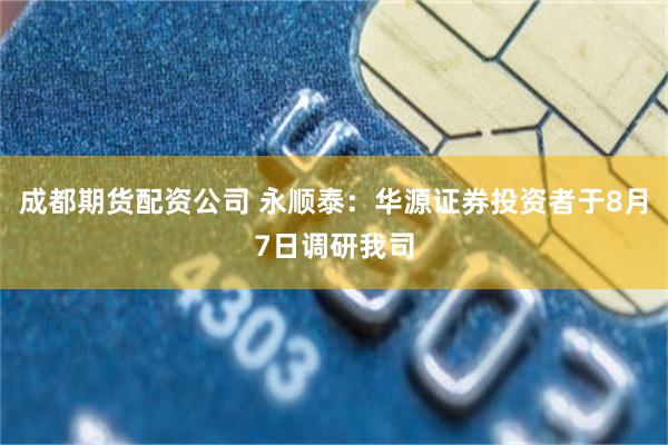 成都期货配资公司 永顺泰：华源证券投资者于8月7日调研我司