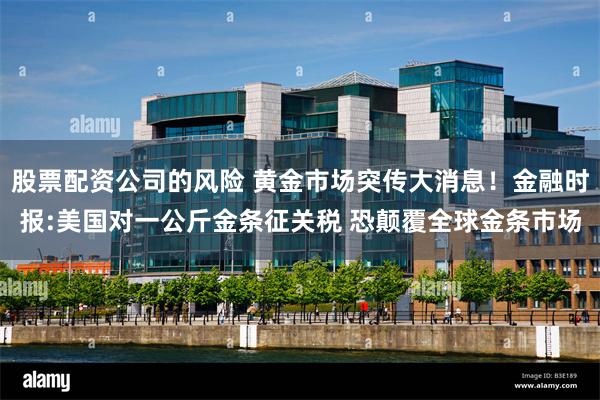 股票配资公司的风险 黄金市场突传大消息！金融时报:美国对一公斤金条征关税 恐颠覆全球金条市场