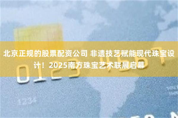 北京正规的股票配资公司 非遗技艺赋能现代珠宝设计！2025南方珠宝艺术联展启幕